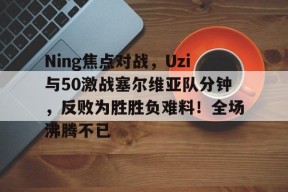 ng体育入口关于Ning焦点对战，Uzi与50激战塞尔维亚队分钟，反败为胜胜负难料！全场沸腾不已的信息